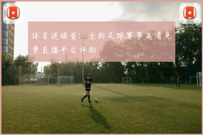 体育迷福音：全新足球赛事高清免费直播平台评测