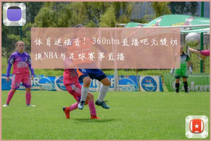 体育迷福音！360nba直播吧无缝切换NBA与足球赛事直播