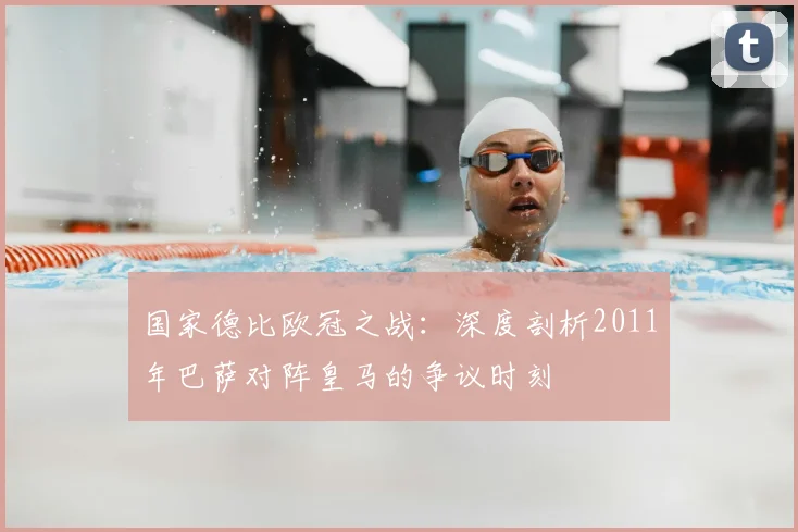 国家德比欧冠之战：深度剖析2011年巴萨对阵皇马的争议时刻