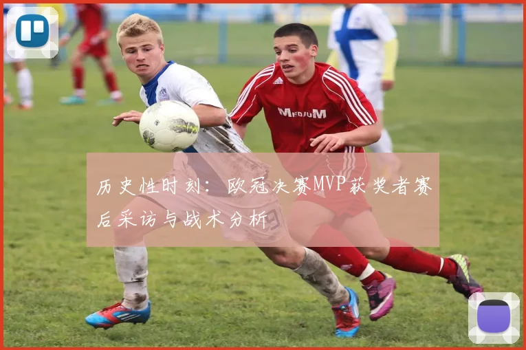 历史性时刻：欧冠决赛MVP获奖者赛后采访与战术分析