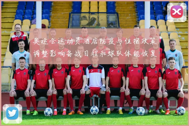 奥运会运动员酒店防疫与住宿政策调整影响备战日程和球队体能恢复