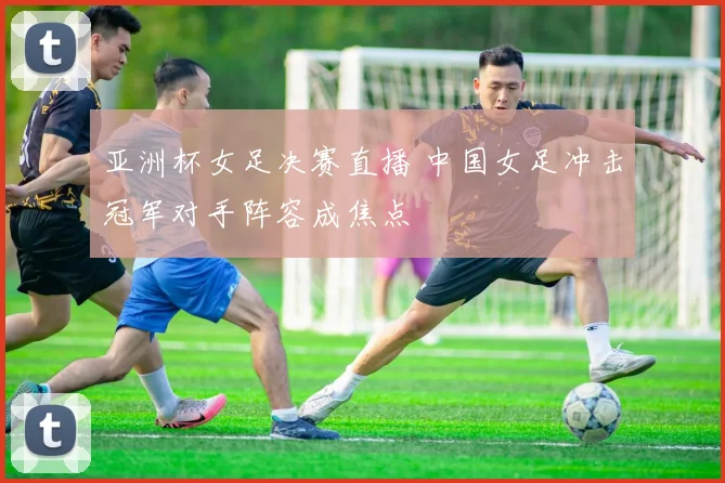 亚洲杯女足决赛直播 中国女足冲击冠军对手阵容成焦点