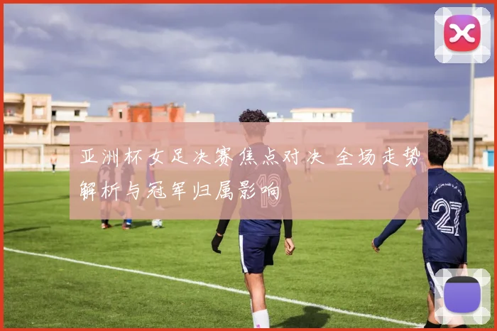 亚洲杯女足决赛焦点对决 全场走势解析与冠军归属影响