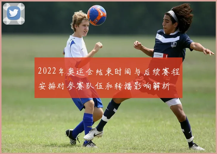 2022年奥运会结束时间与后续赛程安排对参赛队伍和转播影响解析