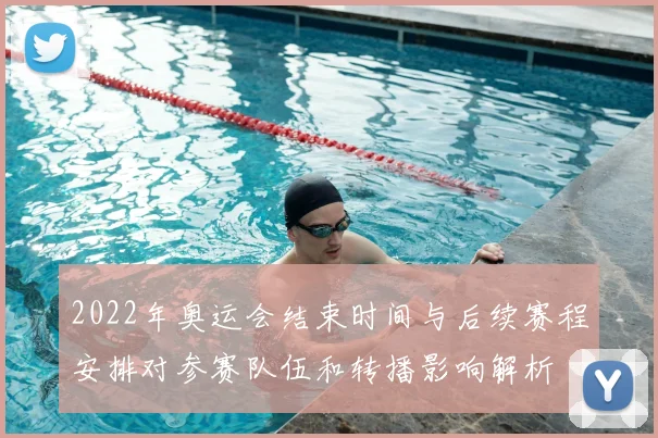 2022年奥运会结束时间与后续赛程安排对参赛队伍和转播影响解析