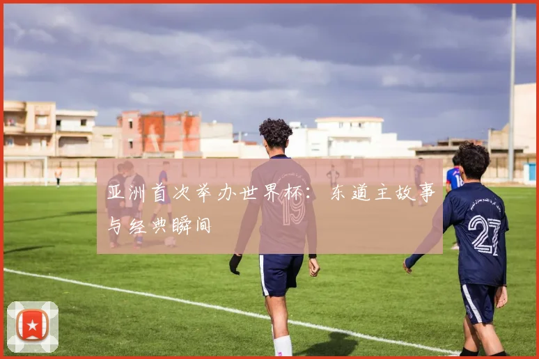 亚洲首次举办世界杯：东道主故事与经典瞬间