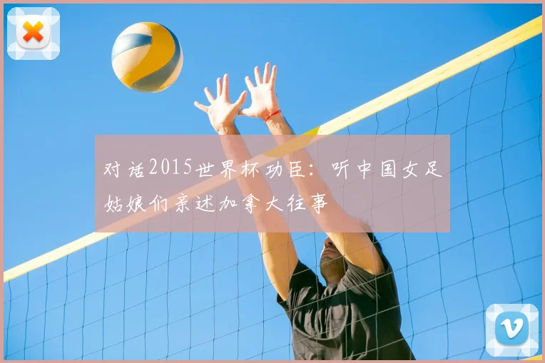 对话2015世界杯功臣：听中国女足姑娘们亲述加拿大往事