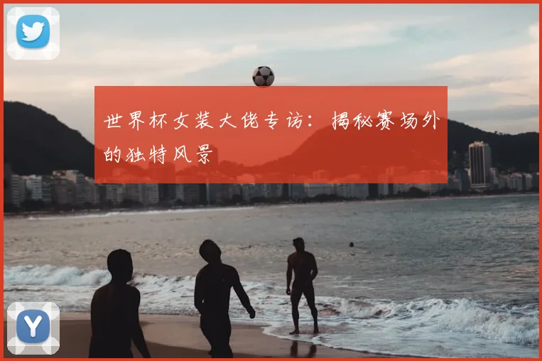 世界杯女装大佬专访:揭秘赛场外的独特风景