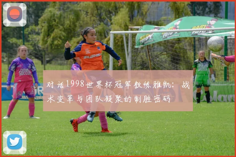 对话1998世界杯冠军教练雅凯：战术变革与团队凝聚的制胜密码