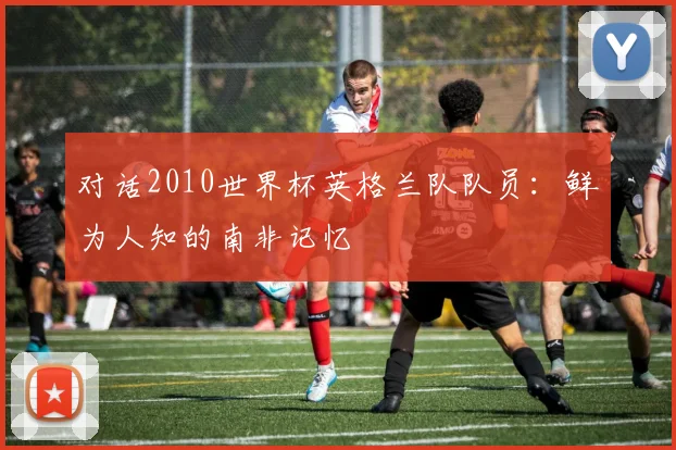 对话2010世界杯英格兰队队员：鲜为人知的南非记忆