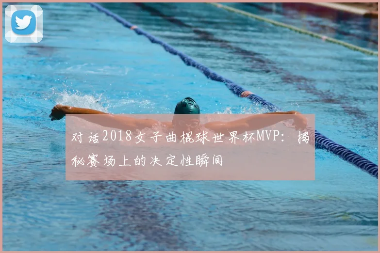 对话2018女子曲棍球世界杯MVP：揭秘赛场上的决定性瞬间