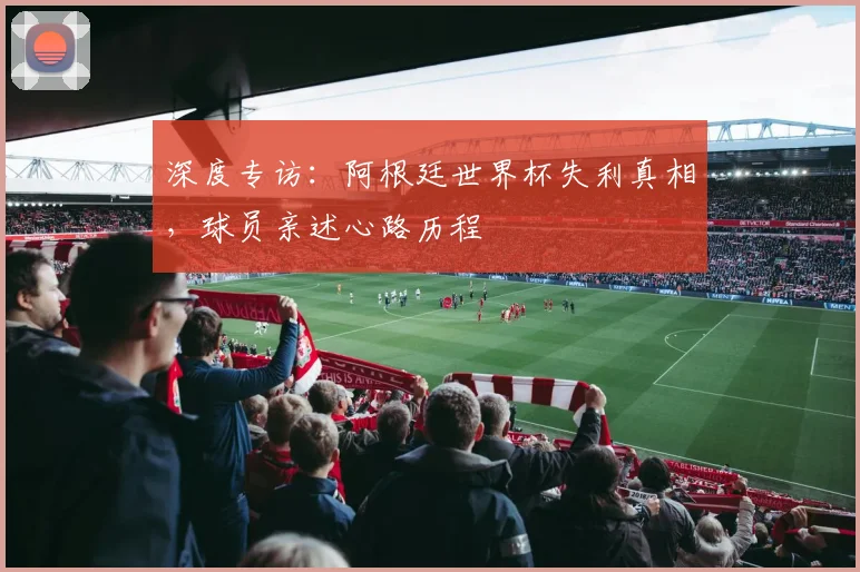 深度专访：阿根廷世界杯失利真相，球员亲述心路历程