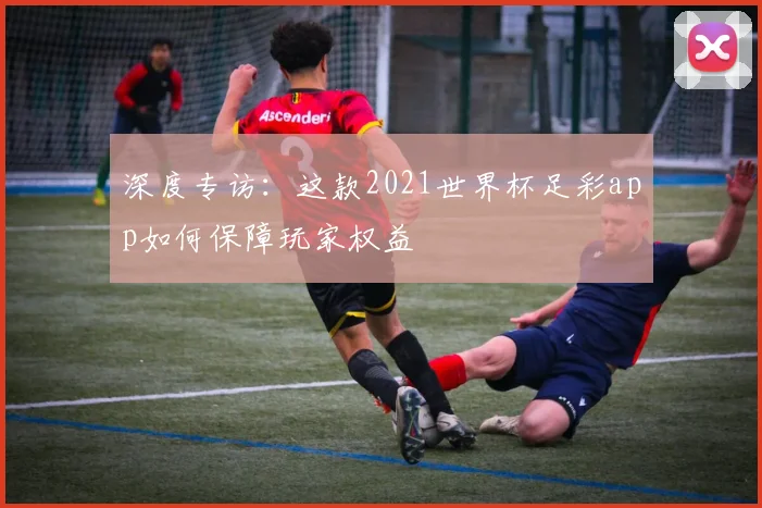 深度专访：这款2021世界杯足彩app如何保障玩家权益