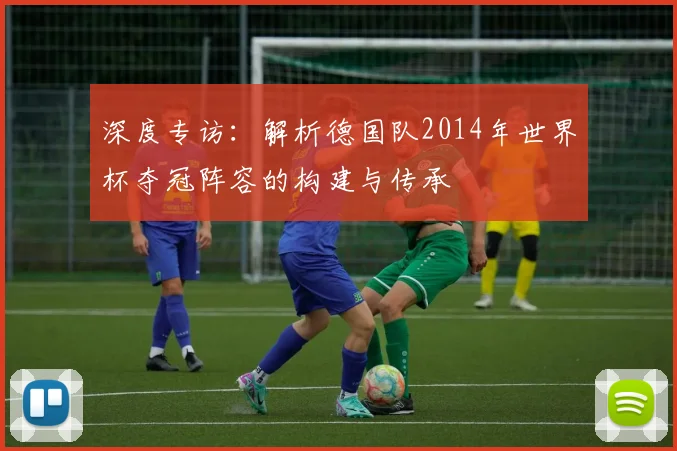 深度专访：解析德国队2014年世界杯夺冠阵容的构建与传承