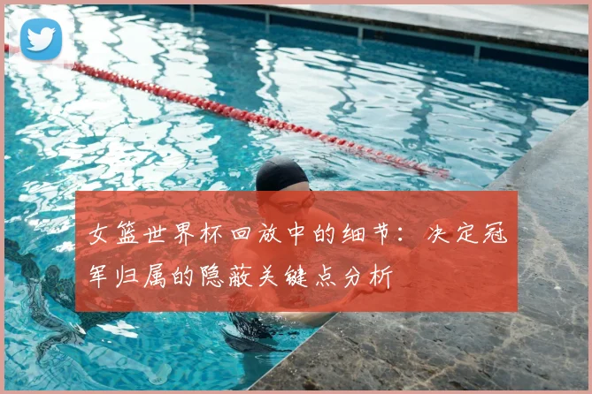 女篮世界杯回放中的细节:决定冠军归属的隐蔽关键点分析