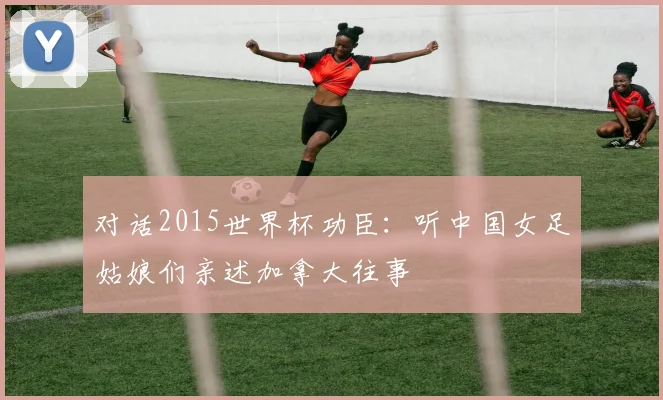 对话2015世界杯功臣：听中国女足姑娘们亲述加拿大往事