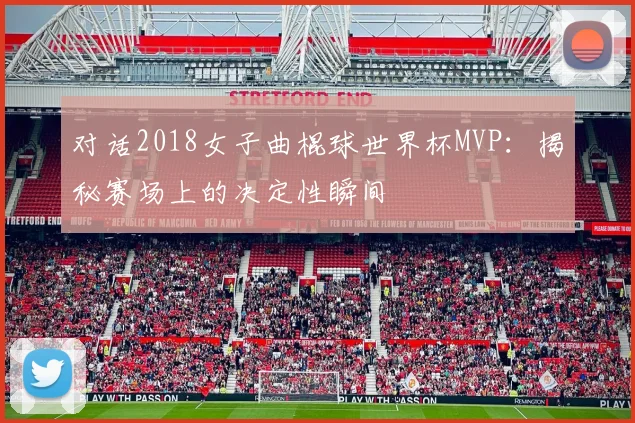 对话2018女子曲棍球世界杯MVP：揭秘赛场上的决定性瞬间