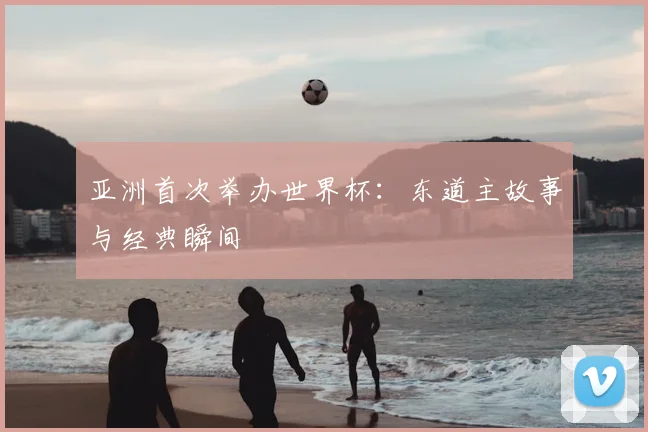 亚洲首次举办世界杯：东道主故事与经典瞬间