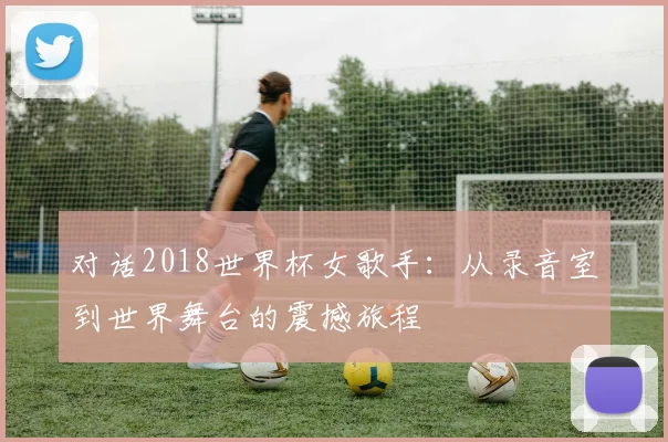对话2018世界杯女歌手：从录音室到世界舞台的震撼旅程