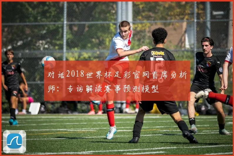 对话2018世界杯足彩官网首席分析师：专访解读赛事预测模型