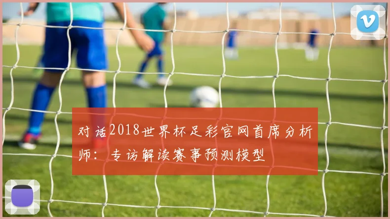 对话2018世界杯足彩官网首席分析师：专访解读赛事预测模型