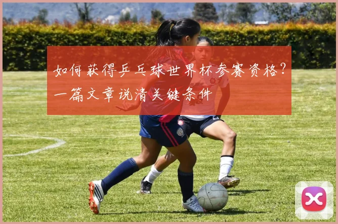 如何获得乒乓球世界杯参赛资格？一篇文章说清关键条件